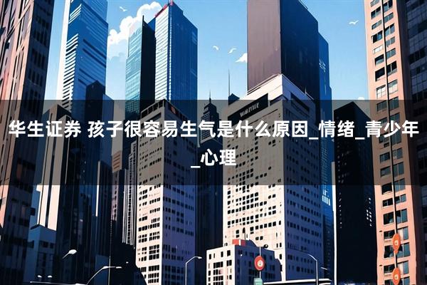 华生证券 孩子很容易生气是什么原因_情绪_青少年_心理