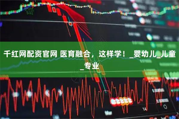 千红网配资官网 医育融合，这样学！_婴幼儿_儿童_专业