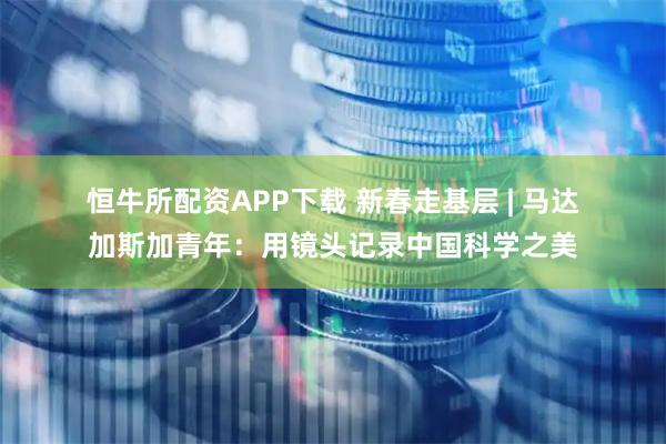 恒牛所配资APP下载 新春走基层 | 马达加斯加青年：用镜头记录中国科学之美