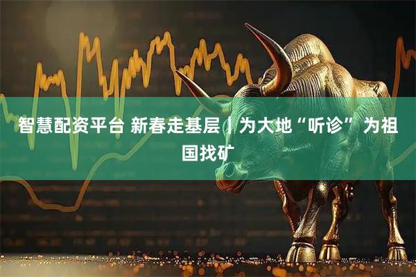 智慧配资平台 新春走基层｜为大地“听诊” 为祖国找矿