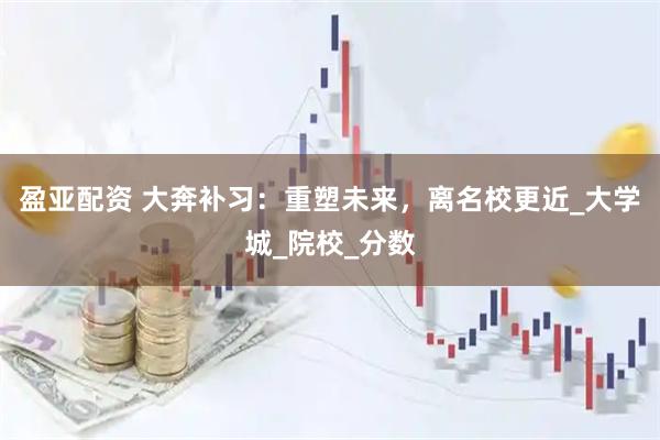 盈亚配资 大奔补习：重塑未来，离名校更近_大学城_院校_分数