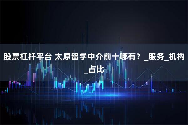 股票杠杆平台 太原留学中介前十哪有？_服务_机构_占比