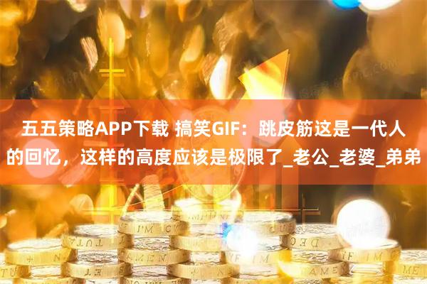 五五策略APP下载 搞笑GIF：跳皮筋这是一代人的回忆，这样的高度应该是极限了_老公_老婆_弟弟