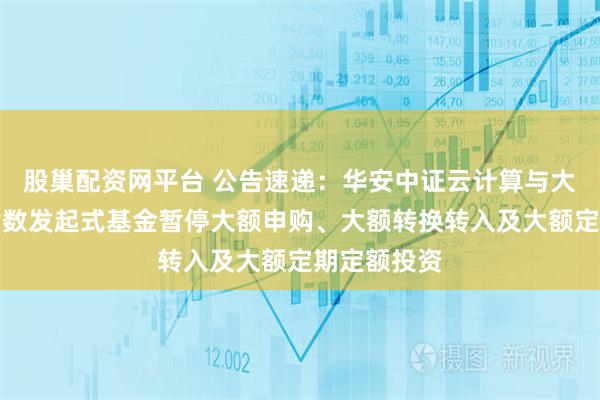 股巢配资网平台 公告速递：华安中证云计算与大数据主题指数发起式基金暂停大额申购、大额转换转入及大额定期定额投资