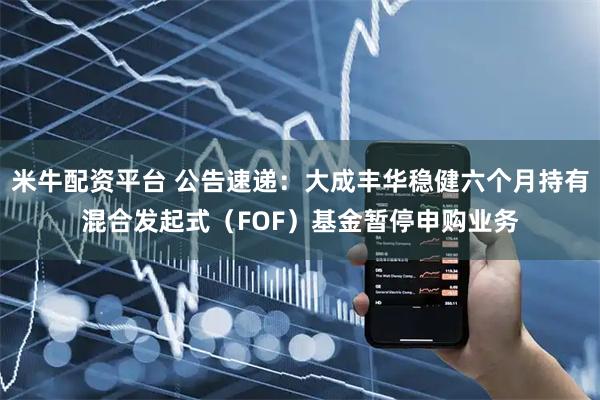 米牛配资平台 公告速递：大成丰华稳健六个月持有混合发起式（FOF）基金暂停申购业务