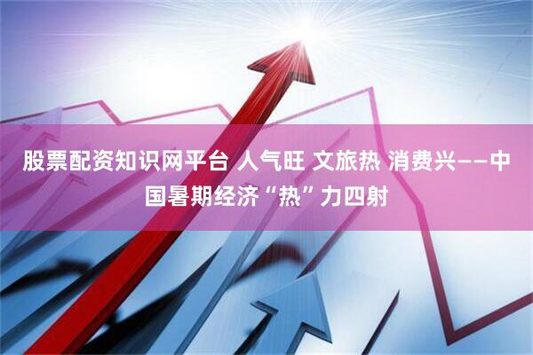 股票配资知识网平台 人气旺 文旅热 消费兴——中国暑期经济“热”力四射