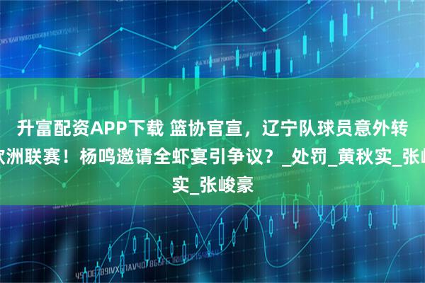 升富配资APP下载 篮协官宣，辽宁队球员意外转会欧洲联赛！杨鸣邀请全虾宴引争议？_处罚_黄秋实_张峻豪