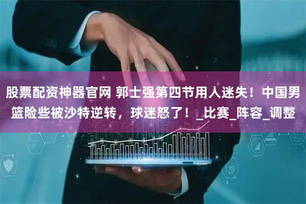 股票配资神器官网 郭士强第四节用人迷失！中国男篮险些被沙特逆转，球迷怒了！_比赛_阵容_调整