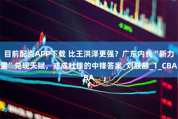 目前配资APP下载 比王洪泽更强？广东内线“新力量”兑现天赋，或成杜锋的中锋答案_刘朕赫_1_CBA