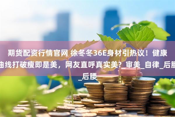 期货配资行情官网 徐冬冬36E身材引热议！健康曲线打破瘦即是美，网友直呼真实美?_审美_自律_后腰