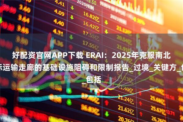 好配资官网APP下载 ERAI：2025年克服南北国际运输走廊的基础设施阻碍和限制报告_过境_关键方_包括