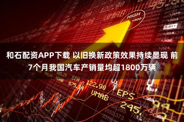 和石配资APP下载 以旧换新政策效果持续显现 前7个月我国汽车产销量均超1800万辆