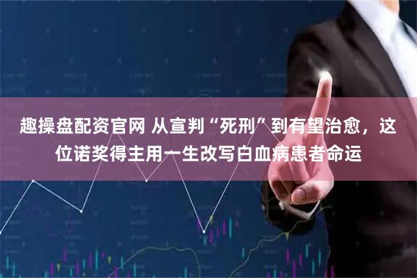 趣操盘配资官网 从宣判“死刑”到有望治愈，这位诺奖得主用一生改写白血病患者命运