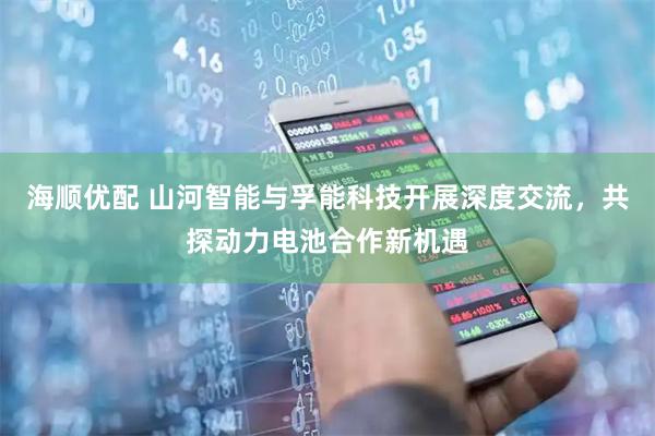 海顺优配 山河智能与孚能科技开展深度交流，共探动力电池合作新机遇