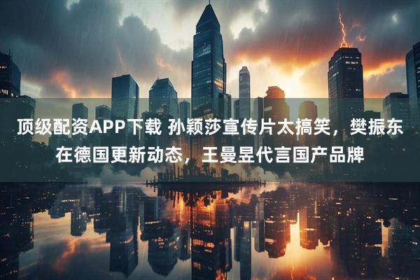 顶级配资APP下载 孙颖莎宣传片太搞笑，樊振东在德国更新动态，王曼昱代言国产品牌