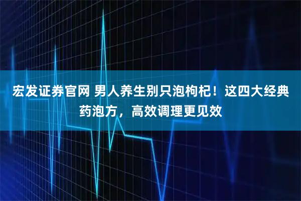宏发证券官网 男人养生别只泡枸杞！这四大经典药泡方，高效调理更见效