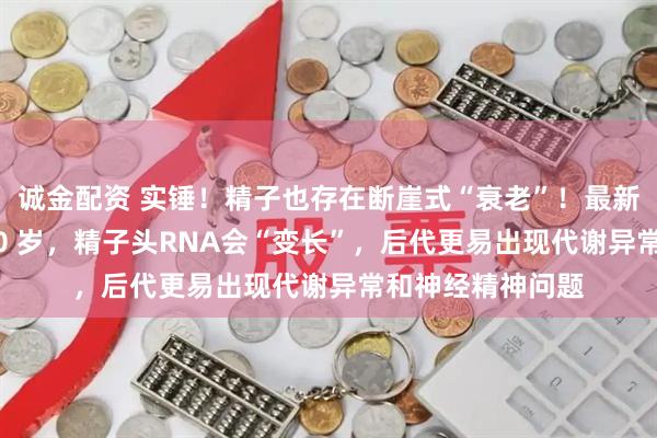 诚金配资 实锤！精子也存在断崖式“衰老”！最新研究：父龄超 40 岁，精子头RNA会“变长”，后代更易出现代谢异常和神经精神问题