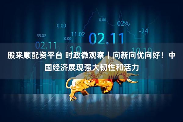 股来顺配资平台 时政微观察丨向新向优向好！中国经济展现强大韧性和活力